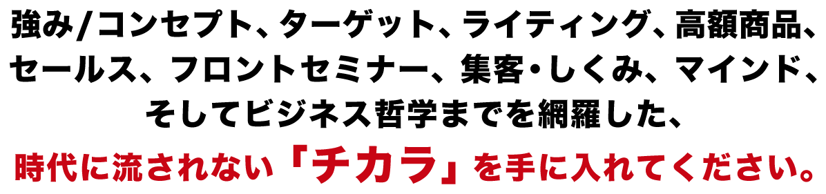 強み/コンセプト、ターゲット、ライティング、高額商品、セールス、フロントセミナー、集客・しくみ、マインド、そしてビジネス哲学までを網羅した、時代に流されない「チカラ」を手に入れてください。