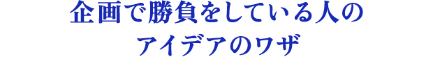 企画で勝負をしている人のアイデアのワザ